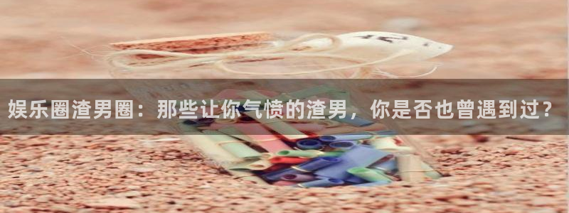 极悦娱乐平台app下载：娱乐圈渣男圈：那些让你气愤的渣男，你是否也曾遇到过？